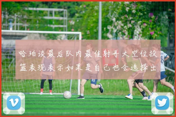 哈珀谈最后队内最佳射手大空位投篮表现表示如果是自己也会选择出手