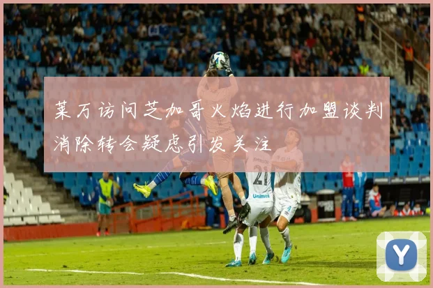 莱万访问芝加哥火焰进行加盟谈判消除转会疑虑引发关注