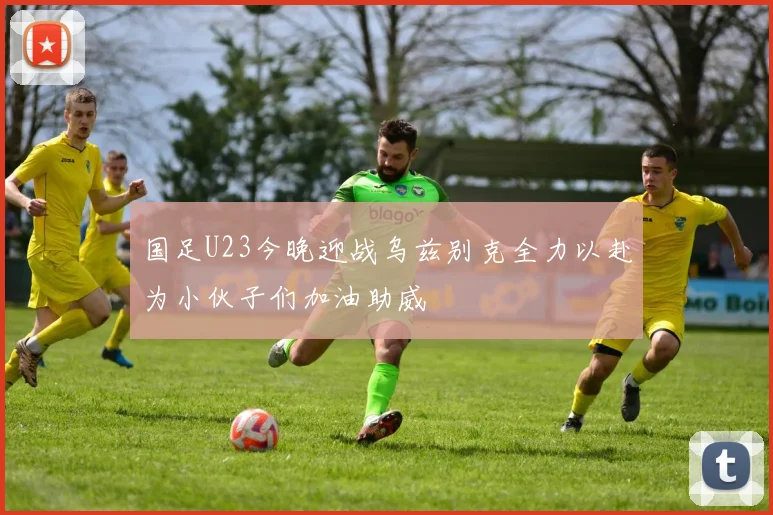国足U23今晚迎战乌兹别克全力以赴为小伙子们加油助威