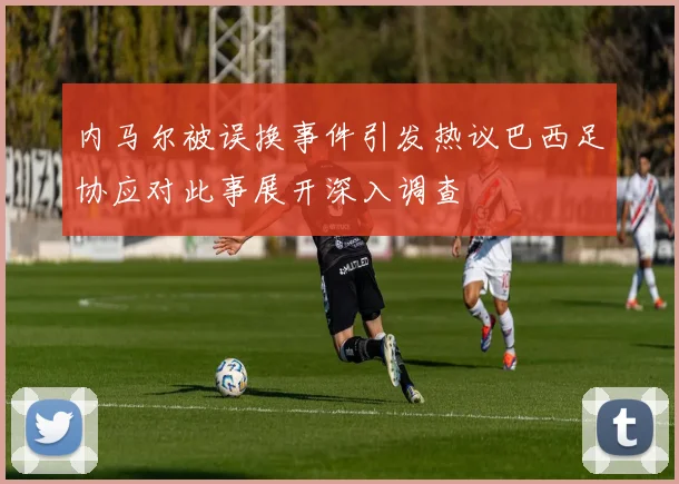 内马尔被误换事件引发热议巴西足协应对此事展开深入调查