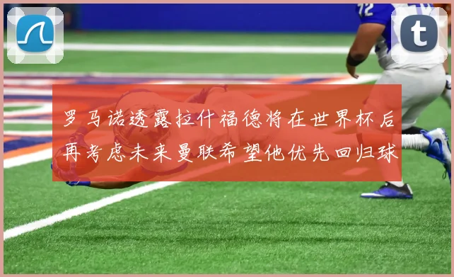 罗马诺透露拉什福德将在世界杯后再考虑未来曼联希望他优先回归球队