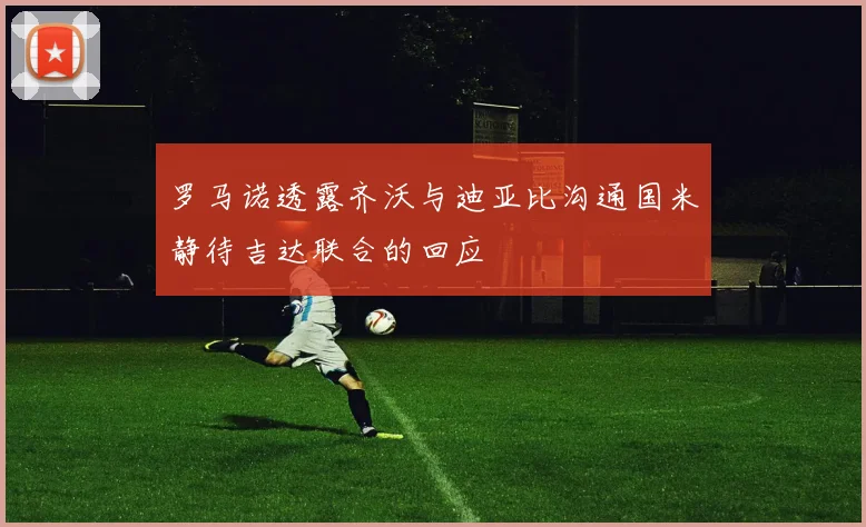 罗马诺透露齐沃与迪亚比沟通国米静待吉达联合的回应