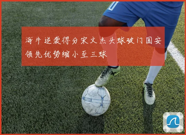 海牛逆袭得分宋文杰头球破门国安领先优势缩小至三球
