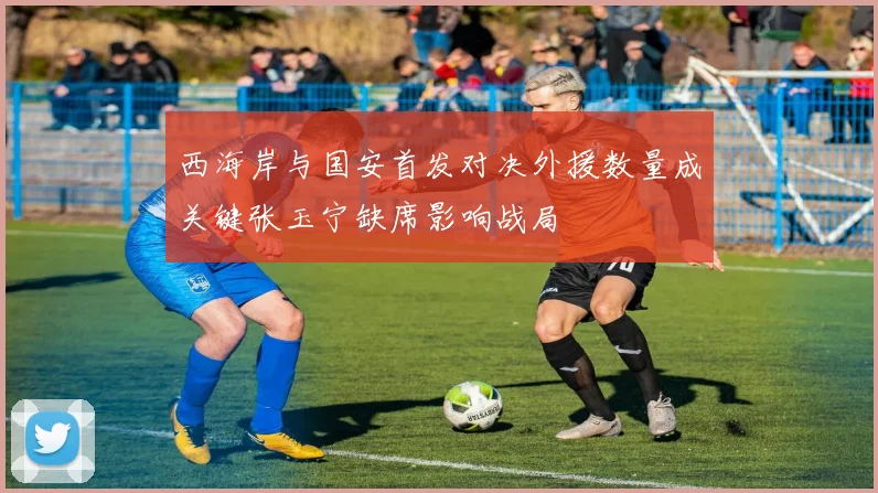 西海岸与国安首发对决外援数量成关键张玉宁缺席影响战局