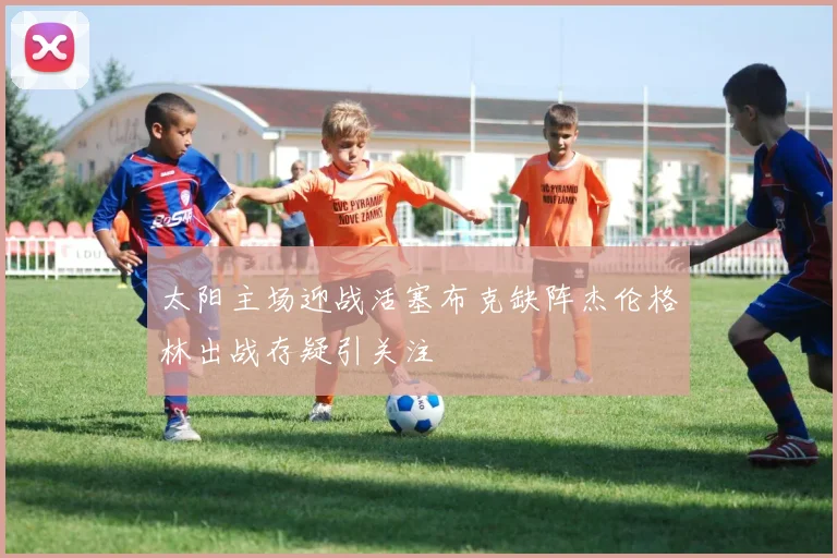 太阳主场迎战活塞布克缺阵杰伦格林出战存疑引关注