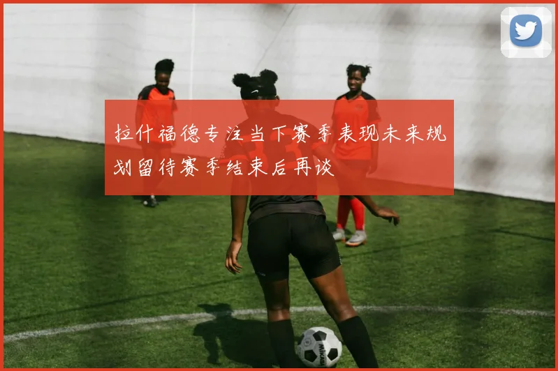 拉什福德专注当下赛季表现未来规划留待赛季结束后再谈
