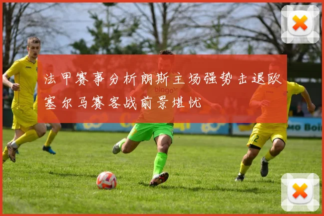 法甲赛事分析朗斯主场强势击退欧塞尔马赛客战前景堪忧