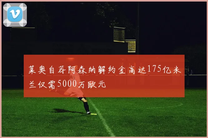 莱奥自荐阿森纳解约金高达175亿米兰仅需5000万欧元