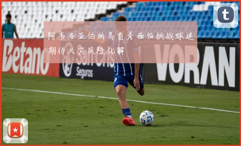 阿韦洛亚伯纳乌首秀面临挑战球迷期待火灾风险化解