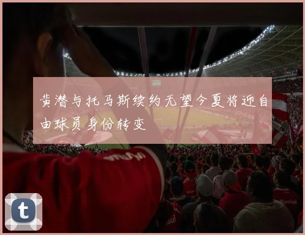 黄潜与托马斯续约无望今夏将迎自由球员身份转变