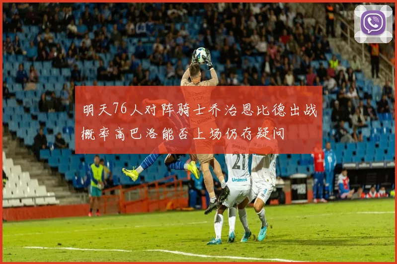 明天76人对阵骑士乔治恩比德出战概率高巴洛能否上场仍存疑问