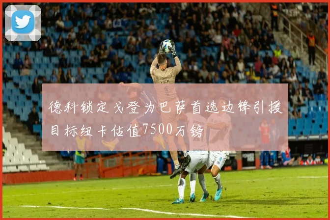 德科锁定戈登为巴萨首选边锋引援目标纽卡估值7500万镑
