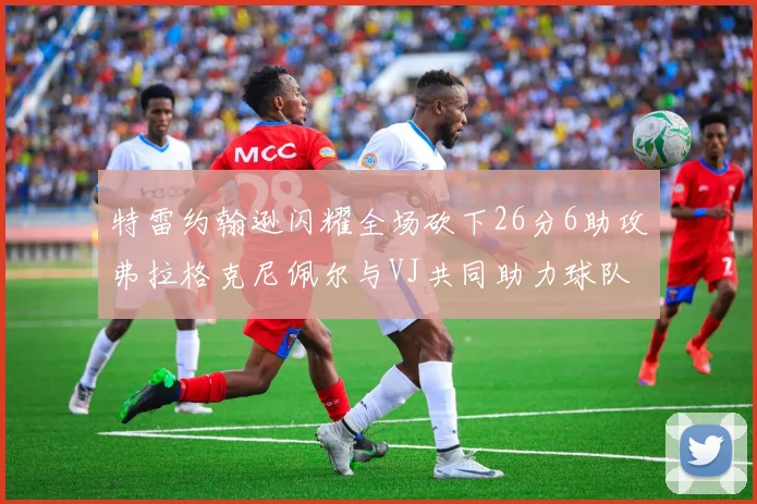 特雷约翰逊闪耀全场砍下26分6助攻弗拉格克尼佩尔与VJ共同助力球队表现出色