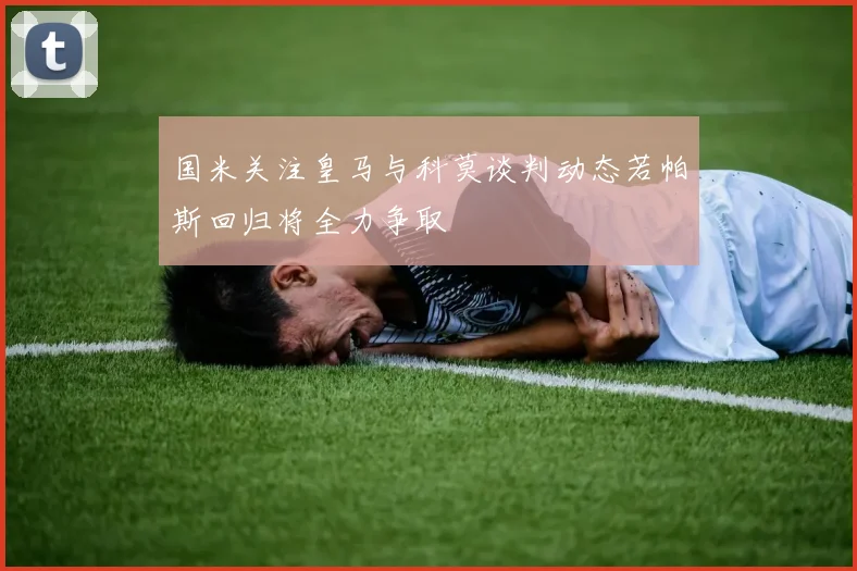国米关注皇马与科莫谈判动态若帕斯回归将全力争取