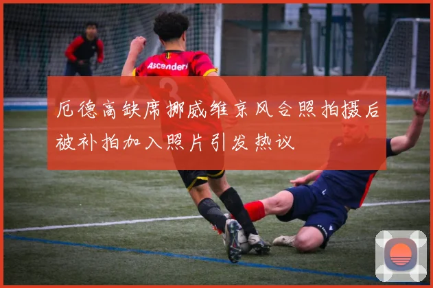 厄德高缺席挪威维京风合照拍摄后被补拍加入照片引发热议