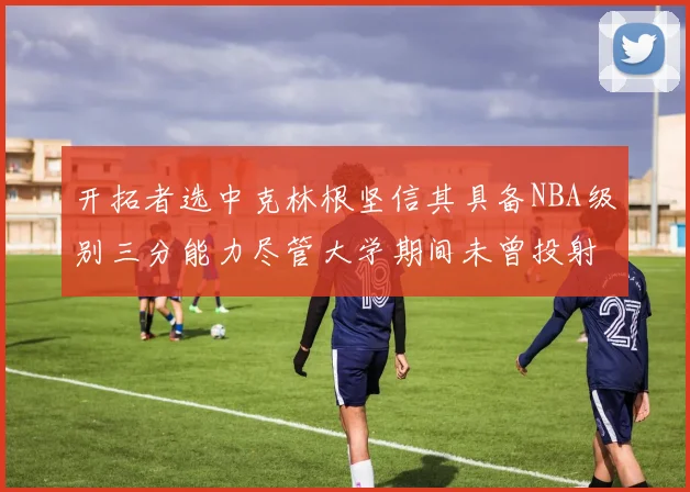 开拓者选中克林根坚信其具备NBA级别三分能力尽管大学期间未曾投射