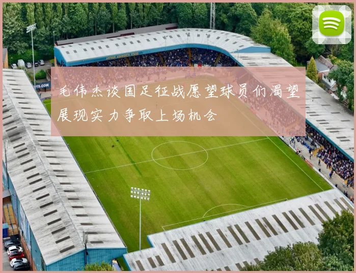 毛伟杰谈国足征战愿望球员们渴望展现实力争取上场机会