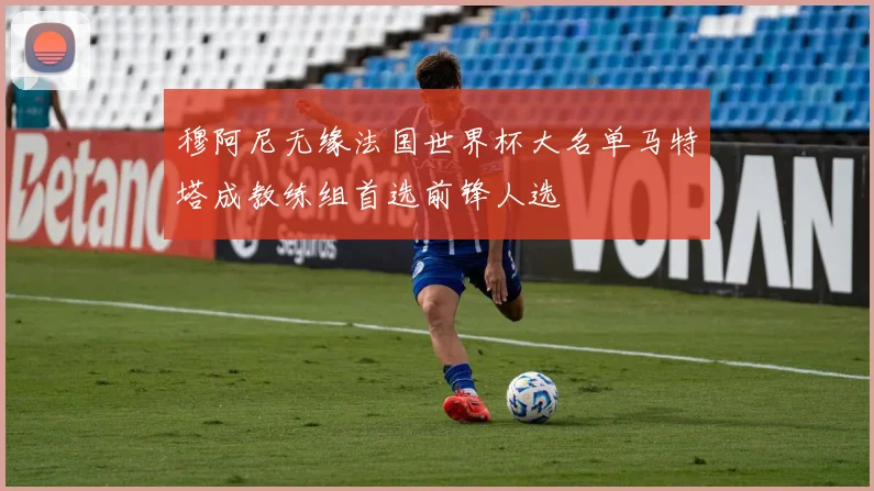 穆阿尼无缘法国世界杯大名单马特塔成教练组首选前锋人选