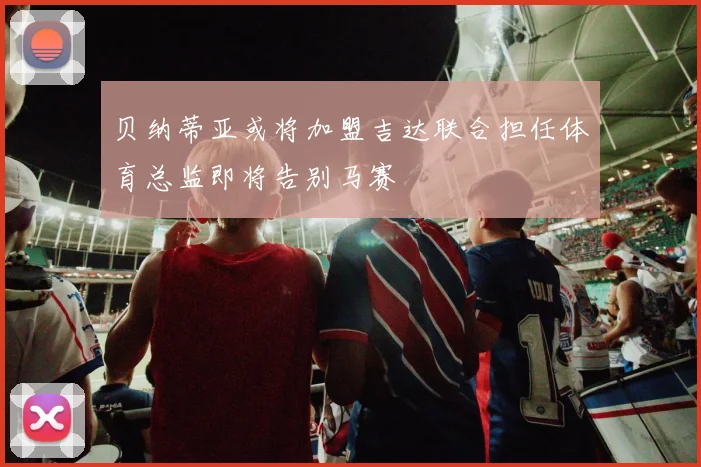 贝纳蒂亚或将加盟吉达联合担任体育总监即将告别马赛